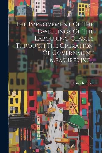 The Improvement Of The Dwellings Of The Labouring Classes Through The Operation Of Government Measures [&c.]