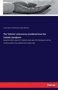 Cover image for The 'Colenso' controversy considered from the Catholic standpoint: being five letters about Dr. Colenso's work upon the Pentateuch and the criticisms which it has called forth on either side