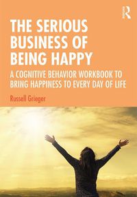 Cover image for The Serious Business of Being Happy: A Cognitive Behavior Workbook to Bring Happiness to Every Day of Life