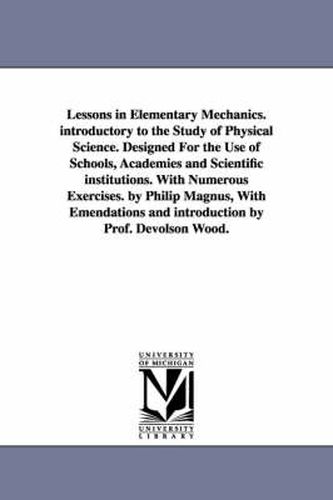 Cover image for Lessons in Elementary Mechanics. introductory to the Study of Physical Science. Designed For the Use of Schools, Academies and Scientific institutions. With Numerous Exercises. by Philip Magnus, With Emendations and introduction by Prof. Devolson Wood.