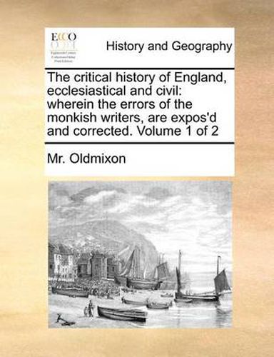 The Critical History of England, Ecclesiastical and Civil: Wherein the Errors of the Monkish Writers, Are Expos'd and Corrected. Volume 1 of 2