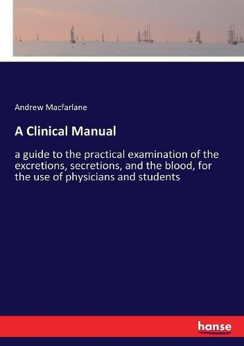 Cover image for A Clinical Manual: a guide to the practical examination of the excretions, secretions, and the blood, for the use of physicians and students