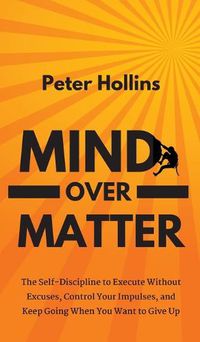 Cover image for Mind Over Matter: The Self-Discipline to Execute Without Excuses, Control Your Impulses, and Keep Going When You Want to Give Up