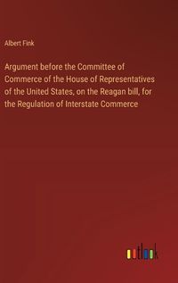 Cover image for Argument before the Committee of Commerce of the House of Representatives of the United States, on the Reagan bill, for the Regulation of Interstate Commerce