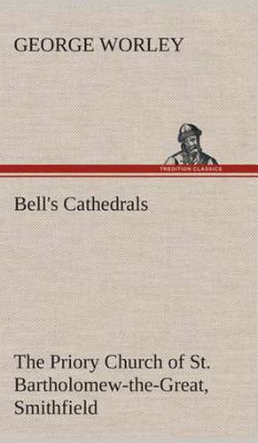 Bell's Cathedrals: The Priory Church of St. Bartholomew-the-Great, Smithfield A Short History of the Foundation and a Description of the Fabric and also of the Church of St. Bartholomew-the-Less