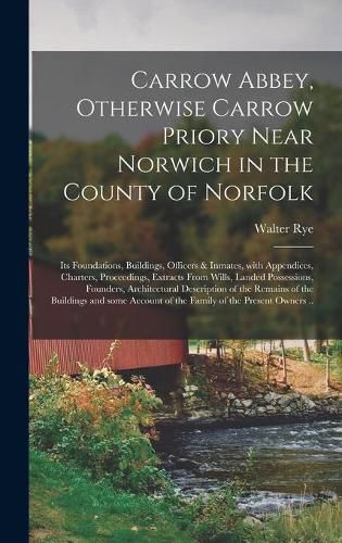 Cover image for Carrow Abbey, [microform] Otherwise Carrow Priory Near Norwich in the County of Norfolk; Its Foundations, Buildings, Officers & Inmates, With Appendices, Charters, Proceedings, Extracts From Wills, Landed Possessions, Founders, Architectural...