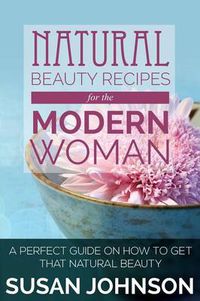 Cover image for Natural Beauty Recipes for the Modern Woman: A Perfect Guide on How to Get That Natural Beauty