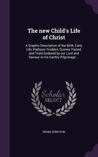 Cover image for The New Child's Life of Christ: A Graphic Description of the Birth, Early Life, Pathwys Trodden, Scenes Visited, and Trials Endured by Our Lord and Saviour in His Earthly Pilgrimage ...