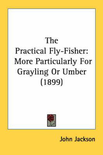 The Practical Fly-Fisher: More Particularly for Grayling or Umber (1899)