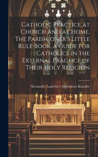 Cover image for Catholic Practice at Church and at Home. The Parishioner's Little Rule Book, a Guide for Catholics in the External Practice of Their Holy Religion