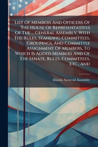 Cover image for List Of Members And Officers Of The House Of Representatives Of The ... General Assembly, With The Rules, Standing Committees, Groupings, And Committee Assignment Of Members, To Which Is Added Members And Of The Senate, Rules, Committees, Etc., And