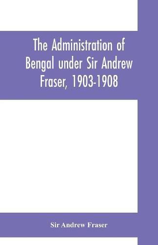 Cover image for The Administration of Bengal under Sir Andrew Fraser, 1903-1908