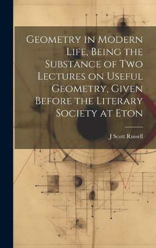 Cover image for Geometry in Modern Life, Being the Substance of two Lectures on Useful Geometry, Given Before the Literary Society at Eton