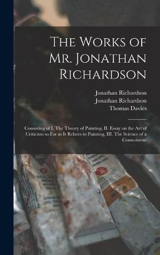 The Works of Mr. Jonathan Richardson: Consisting of I. The Theory of Painting, II. Essay on the Art of Criticism so Far as It Relates to Painting, III. The Science of a Connoisseur