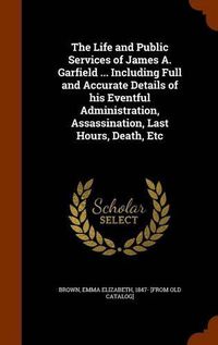 Cover image for The Life and Public Services of James A. Garfield ... Including Full and Accurate Details of His Eventful Administration, Assassination, Last Hours, Death, Etc