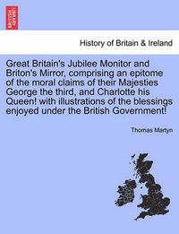 Cover image for Great Britain's Jubilee Monitor and Briton's Mirror, Comprising an Epitome of the Moral Claims of Their Majesties George the Third, and Charlotte His Queen! with Illustrations of the Blessings Enjoyed Under the British Government!