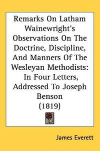 Cover image for Remarks On Latham Wainewright's Observations On The Doctrine, Discipline, And Manners Of The Wesleyan Methodists: In Four Letters, Addressed To Joseph Benson (1819)