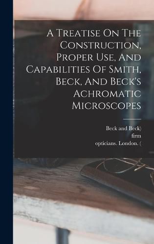 A Treatise On The Construction, Proper Use, And Capabilities Of Smith, Beck, And Beck's Achromatic Microscopes