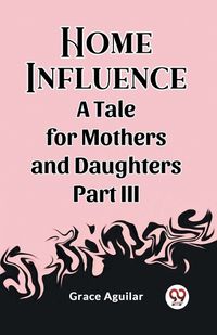 Cover image for Home Influence A Tale for Mothers and Daughters Part III