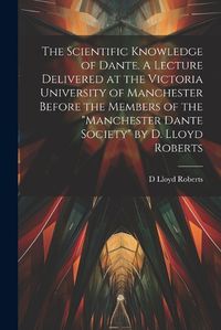 Cover image for The Scientific Knowledge of Dante. A Lecture Delivered at the Victoria University of Manchester Before the Members of the "Manchester Dante Society" by D. Lloyd Roberts