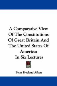 Cover image for A Comparative View of the Constitutions of Great Britain and the United States of America: In Six Lectures