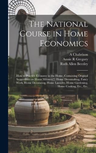 Cover image for The National Course in Home Economics; How to Practice Economy in the Home, Containing Original Suggestions on Home Milinery[!] Home Dressmaking, Fancy Work, Home Decorating, Home Laundry, Home Gardening, Home Cooking, Etc., Etc.