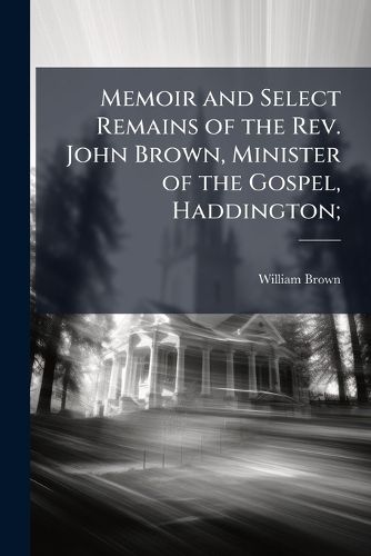 Cover image for Memoir and Select Remains of the Rev. John Brown, Minister of the Gospel, Haddington;
