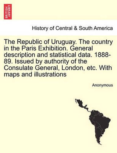 Cover image for The Republic of Uruguay. the Country in the Paris Exhibition. General Description and Statistical Data. 1888-89. Issued by Authority of the Consulate General, London, Etc. with Maps and Illustrations