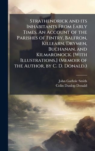 Cover image for Strathendrick and its Inhabitants From Early Times. An Account of the Parishes of Fintry, Balfron, Killearn, Drymen, Buchanan, and Kilmaronock. [With Illustrations.] (Memoir of the Author, by C. D. Donald.)