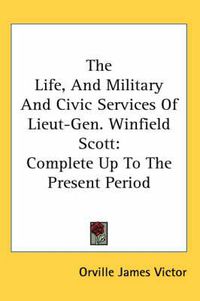 Cover image for The Life, and Military and Civic Services of Lieut-Gen. Winfield Scott: Complete Up to the Present Period