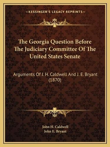 The Georgia Question Before the Judiciary Committee of the United States Senate: Arguments of J. H. Caldwell and J. E. Bryant (1870)