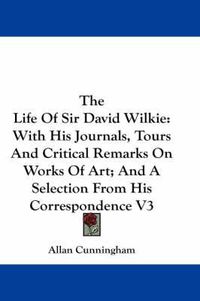 Cover image for The Life of Sir David Wilkie: With His Journals, Tours and Critical Remarks on Works of Art; And a Selection from His Correspondence V3