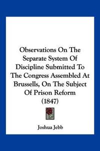 Cover image for Observations on the Separate System of Discipline Submitted to the Congress Assembled at Brussells, on the Subject of Prison Reform (1847)