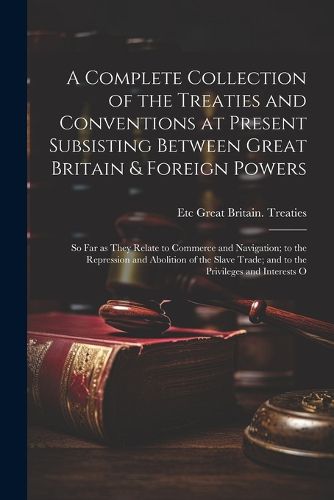 Cover image for A Complete Collection of the Treaties and Conventions at Present Subsisting Between Great Britain & Foreign Powers; so far as They Relate to Commerce and Navigation; to the Repression and Abolition of the Slave Trade; and to the Privileges and Interests O