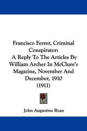 Cover image for Francisco Ferrer, Criminal Conspirator: A Reply to the Articles by William Archer in McClure's Magazine, November and December, 1910 (1911)