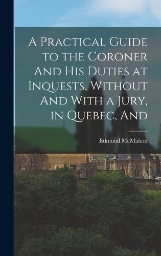 Cover image for A Practical Guide to the Coroner And his Duties at Inquests, Without And With a Jury, in Quebec, And