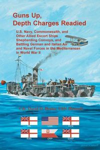 Cover image for Guns Up, Depth Charges Readied: U.S. Navy, Commonwealth, and Other Allied Escort Ships Shepherding Convoys, and Battling German and Italian Air and Naval Forces in the Mediterranean in World War II