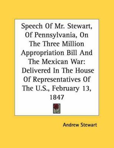 Cover image for Speech of Mr. Stewart, of Pennsylvania, on the Three Million Appropriation Bill and the Mexican War: Delivered in the House of Representatives of the U.S., February 13, 1847