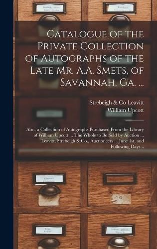 Catalogue of the Private Collection of Autographs of the Late Mr. A.A. Smets, of Savannah, Ga. ...: Also, a Collection of Autographs Purchased From the Library of William Upcott ... The Whole to Be Sold by Auction ... Leavitt, Strebeigh & Co., ...