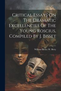 Cover image for Critical Essays On The Dramatic Excellencies Of The Young Roscius, Compiled By J. Bisset