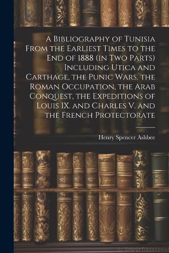 A Bibliography of Tunisia From the Earliest Times to the end of 1888 (in two Parts) Including Utica and Carthage, the Punic Wars, the Roman Occupation, the Arab Conquest, the Expeditions of Louis IX. and Charles V. and the French Protectorate