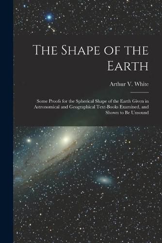 Cover image for The Shape of the Earth [microform]: Some Proofs for the Spherical Shape of the Earth Given in Astronomical and Geographical Text-books Examined, and Shown to Be Unsound