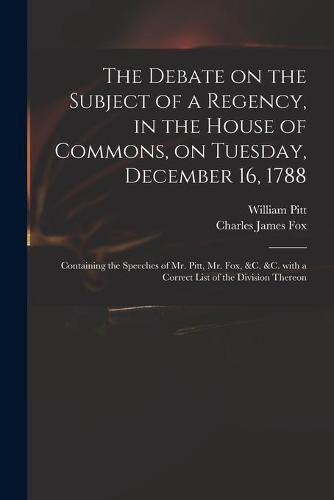 The Debate on the Subject of a Regency, in the House of Commons, on Tuesday, December 16, 1788 [microform]: Containing the Speeches of Mr. Pitt, Mr. Fox, &c. &c. With a Correct List of the Division Thereon