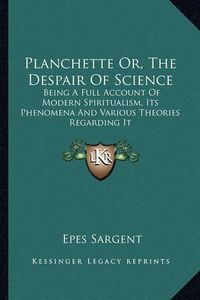 Cover image for Planchette Or, the Despair of Science: Being a Full Account of Modern Spiritualism, Its Phenomena and Various Theories Regarding It