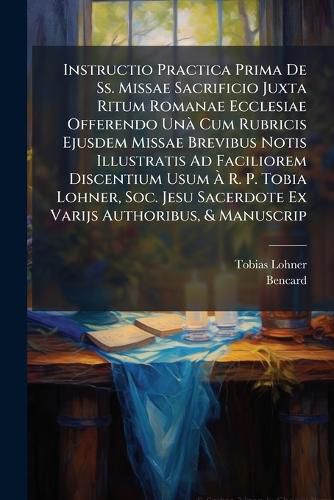 Cover image for Instructio Practica Prima de SS. Missae Sacrificio Juxta Ritum Romanae Ecclesiae Offerendo Un Cum Rubricis Ejusdem Missae Brevibus Notis Illustratis Ad Faciliorem Discentium Usum R. P. Tobia Lohner, Soc. Jesu Sacerdote Ex Varijs Authoribus, & Manuscr