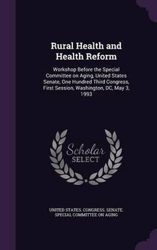 Cover image for Rural Health and Health Reform: Workshop Before the Special Committee on Aging, United States Senate, One Hundred Third Congress, First Session, Washington, DC, May 3, 1993