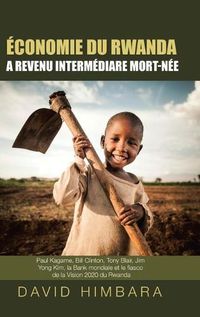 Cover image for Economie du Rwanda A Revenu Intermediaire Mort-Nee: Paul Kagame, Bill Clinton, Tony Blair, Jim Yong Kim, la Banque mondiale et le fiasco de la Vision 2020 du Rwanda