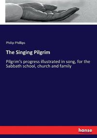 Cover image for The Singing Pilgrim: Pilgrim's progress illustrated in song, for the Sabbath school, church and family