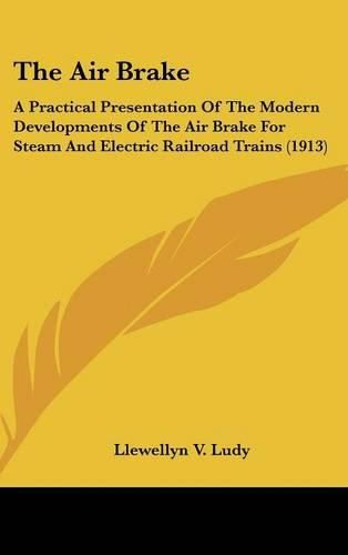 Cover image for The Air Brake: A Practical Presentation of the Modern Developments of the Air Brake for Steam and Electric Railroad Trains (1913)