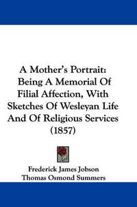 Cover image for A Mother's Portrait: Being A Memorial Of Filial Affection, With Sketches Of Wesleyan Life And Of Religious Services (1857)